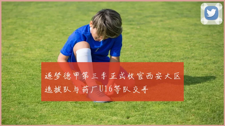 逐梦德甲第三季正式收官西安大区选拔队与药厂U16等队交手